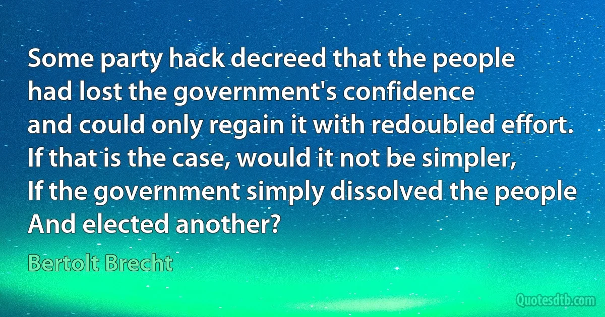 Some party hack decreed that the people
had lost the government's confidence
and could only regain it with redoubled effort.
If that is the case, would it not be simpler,
If the government simply dissolved the people
And elected another? (Bertolt Brecht)