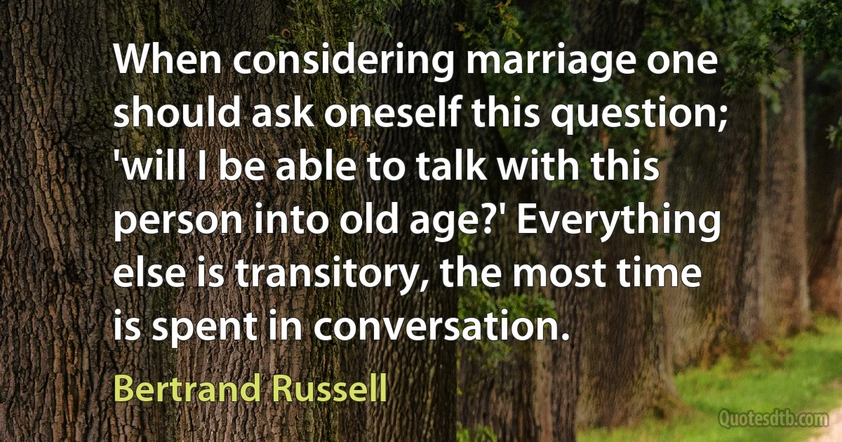 When considering marriage one should ask oneself this question; 'will I be able to talk with this person into old age?' Everything else is transitory, the most time is spent in conversation. (Bertrand Russell)