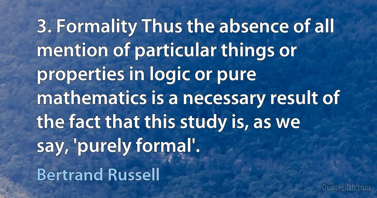 3. Formality Thus the absence of all mention of particular things or properties in logic or pure mathematics is a necessary result of the fact that this study is, as we say, 'purely formal'. (Bertrand Russell)