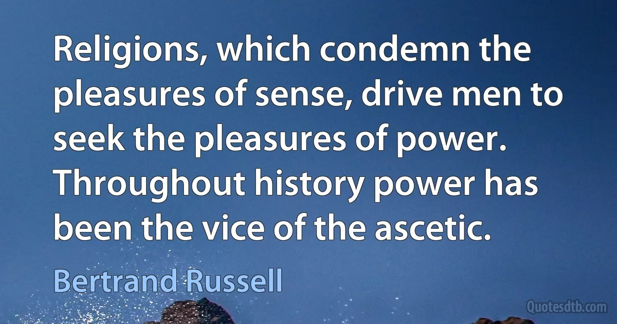 Religions, which condemn the pleasures of sense, drive men to seek the pleasures of power. Throughout history power has been the vice of the ascetic. (Bertrand Russell)