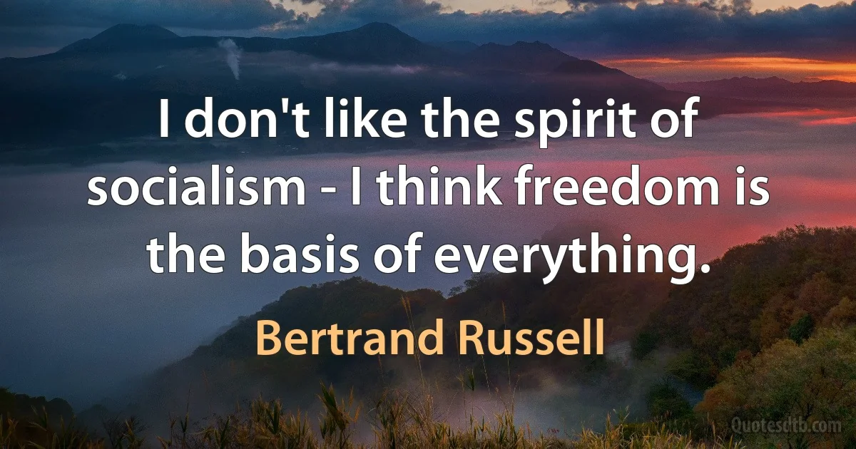 I don't like the spirit of socialism - I think freedom is the basis of everything. (Bertrand Russell)