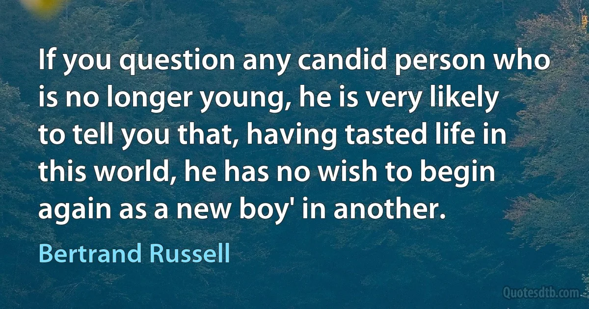 If you question any candid person who is no longer young, he is very likely to tell you that, having tasted life in this world, he has no wish to begin again as a new boy' in another. (Bertrand Russell)