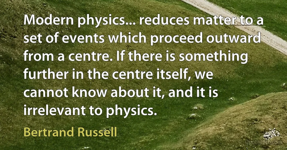 Modern physics... reduces matter to a set of events which proceed outward from a centre. If there is something further in the centre itself, we cannot know about it, and it is irrelevant to physics. (Bertrand Russell)