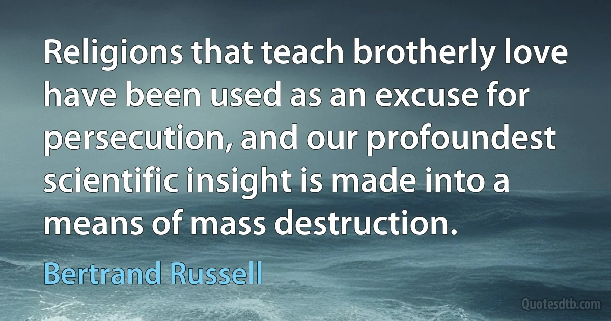 Religions that teach brotherly love have been used as an excuse for persecution, and our profoundest scientific insight is made into a means of mass destruction. (Bertrand Russell)