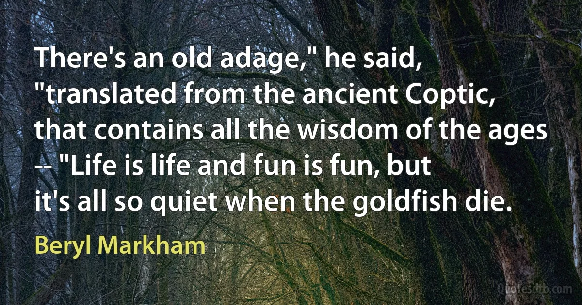 There's an old adage," he said, "translated from the ancient Coptic, that contains all the wisdom of the ages -- "Life is life and fun is fun, but it's all so quiet when the goldfish die. (Beryl Markham)