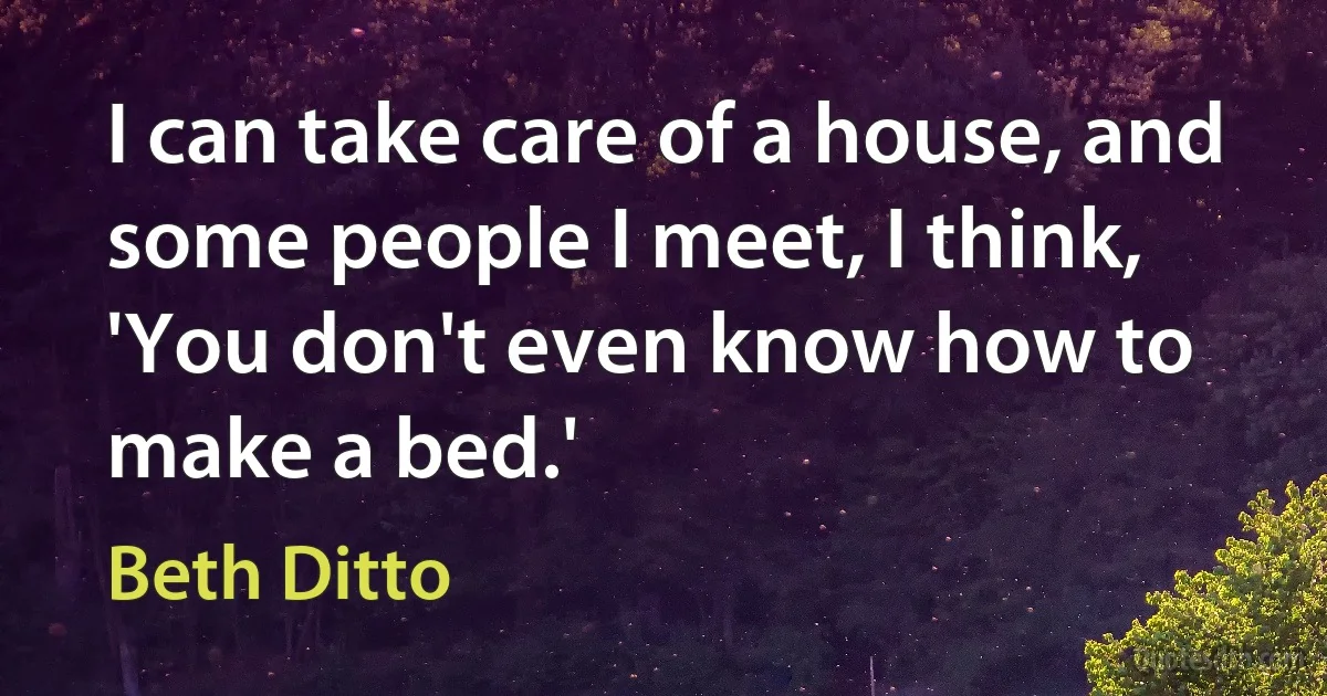 I can take care of a house, and some people I meet, I think, 'You don't even know how to make a bed.' (Beth Ditto)