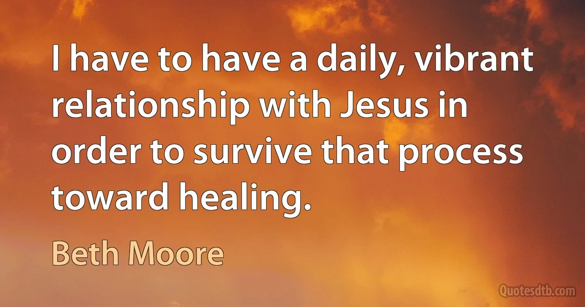 I have to have a daily, vibrant relationship with Jesus in order to survive that process toward healing. (Beth Moore)