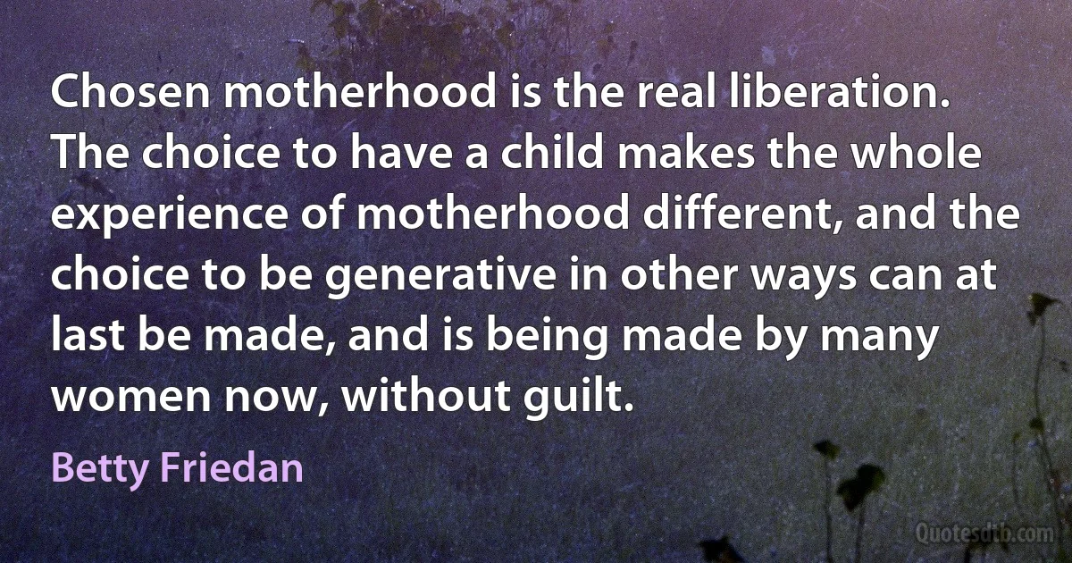 Chosen motherhood is the real liberation. The choice to have a child makes the whole experience of motherhood different, and the choice to be generative in other ways can at last be made, and is being made by many women now, without guilt. (Betty Friedan)