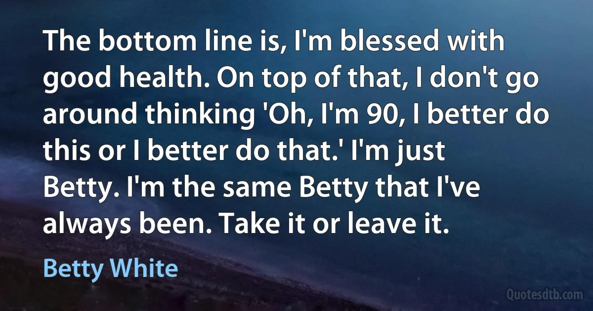 The bottom line is, I'm blessed with good health. On top of that, I don't go around thinking 'Oh, I'm 90, I better do this or I better do that.' I'm just Betty. I'm the same Betty that I've always been. Take it or leave it. (Betty White)