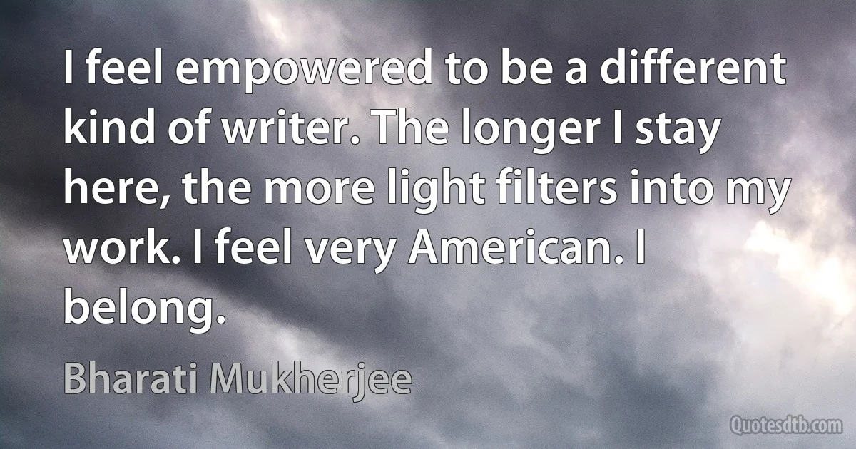 I feel empowered to be a different kind of writer. The longer I stay here, the more light filters into my work. I feel very American. I belong. (Bharati Mukherjee)