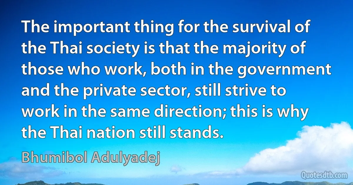 The important thing for the survival of the Thai society is that the majority of those who work, both in the government and the private sector, still strive to work in the same direction; this is why the Thai nation still stands. (Bhumibol Adulyadej)