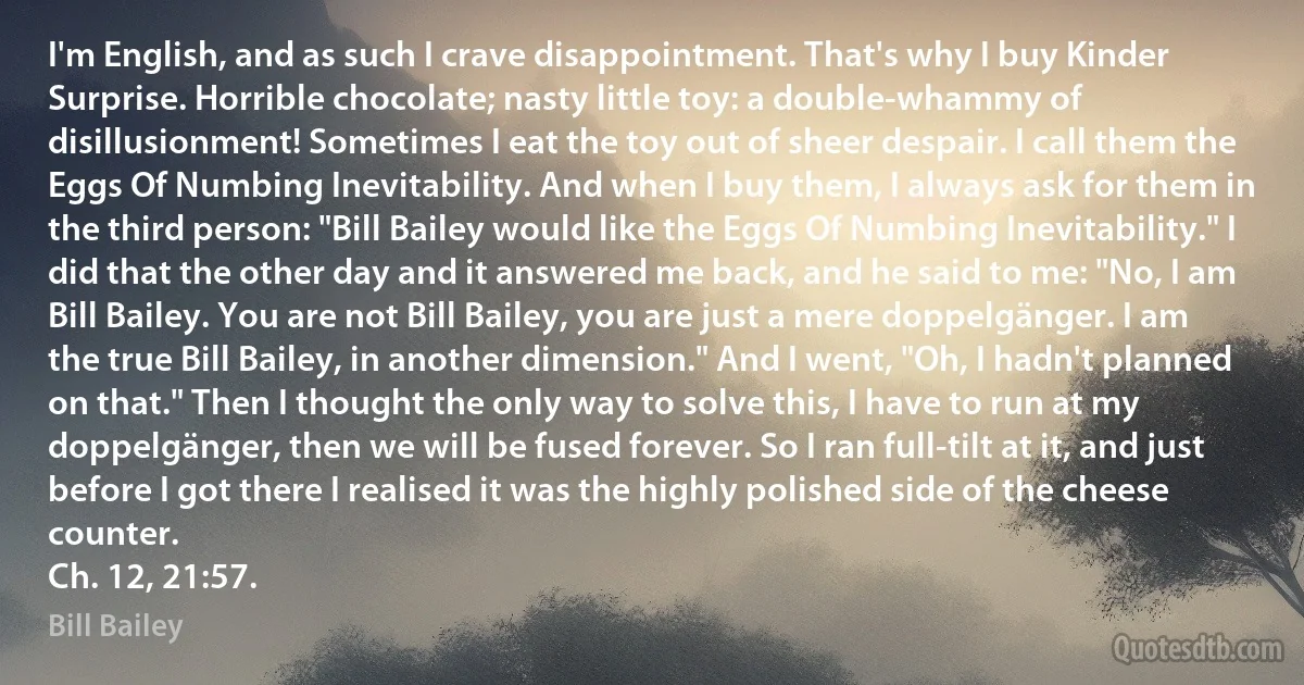 I'm English, and as such I crave disappointment. That's why I buy Kinder Surprise. Horrible chocolate; nasty little toy: a double-whammy of disillusionment! Sometimes I eat the toy out of sheer despair. I call them the Eggs Of Numbing Inevitability. And when I buy them, I always ask for them in the third person: "Bill Bailey would like the Eggs Of Numbing Inevitability." I did that the other day and it answered me back, and he said to me: "No, I am Bill Bailey. You are not Bill Bailey, you are just a mere doppelgänger. I am the true Bill Bailey, in another dimension." And I went, "Oh, I hadn't planned on that." Then I thought the only way to solve this, I have to run at my doppelgänger, then we will be fused forever. So I ran full-tilt at it, and just before I got there I realised it was the highly polished side of the cheese counter.
Ch. 12, 21:57. (Bill Bailey)