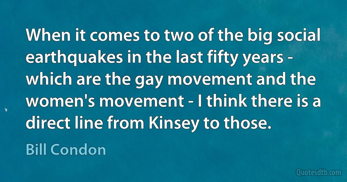 When it comes to two of the big social earthquakes in the last fifty years - which are the gay movement and the women's movement - I think there is a direct line from Kinsey to those. (Bill Condon)