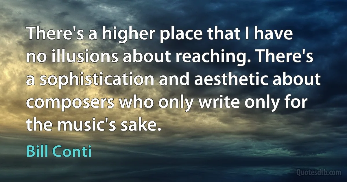 There's a higher place that I have no illusions about reaching. There's a sophistication and aesthetic about composers who only write only for the music's sake. (Bill Conti)