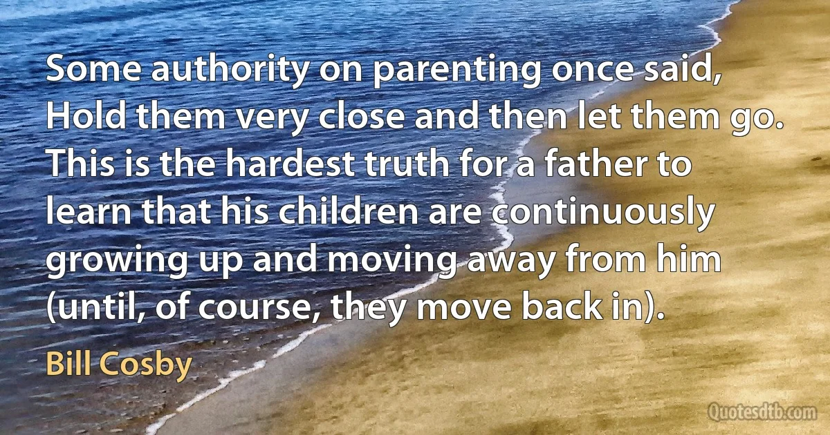 Some authority on parenting once said, Hold them very close and then let them go. This is the hardest truth for a father to learn that his children are continuously growing up and moving away from him (until, of course, they move back in). (Bill Cosby)