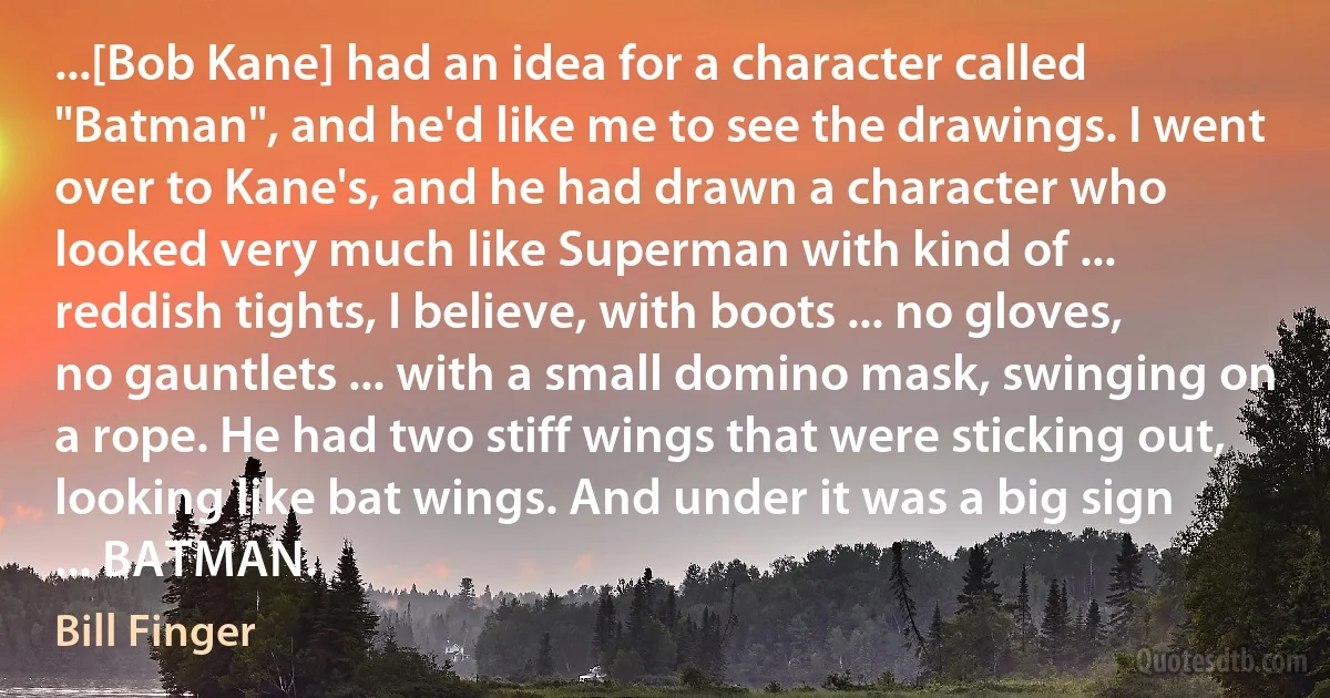 ...[Bob Kane] had an idea for a character called "Batman", and he'd like me to see the drawings. I went over to Kane's, and he had drawn a character who looked very much like Superman with kind of ... reddish tights, I believe, with boots ... no gloves, no gauntlets ... with a small domino mask, swinging on a rope. He had two stiff wings that were sticking out, looking like bat wings. And under it was a big sign ... BATMAN. (Bill Finger)