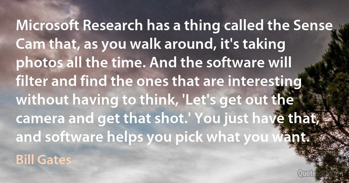 Microsoft Research has a thing called the Sense Cam that, as you walk around, it's taking photos all the time. And the software will filter and find the ones that are interesting without having to think, 'Let's get out the camera and get that shot.' You just have that, and software helps you pick what you want. (Bill Gates)