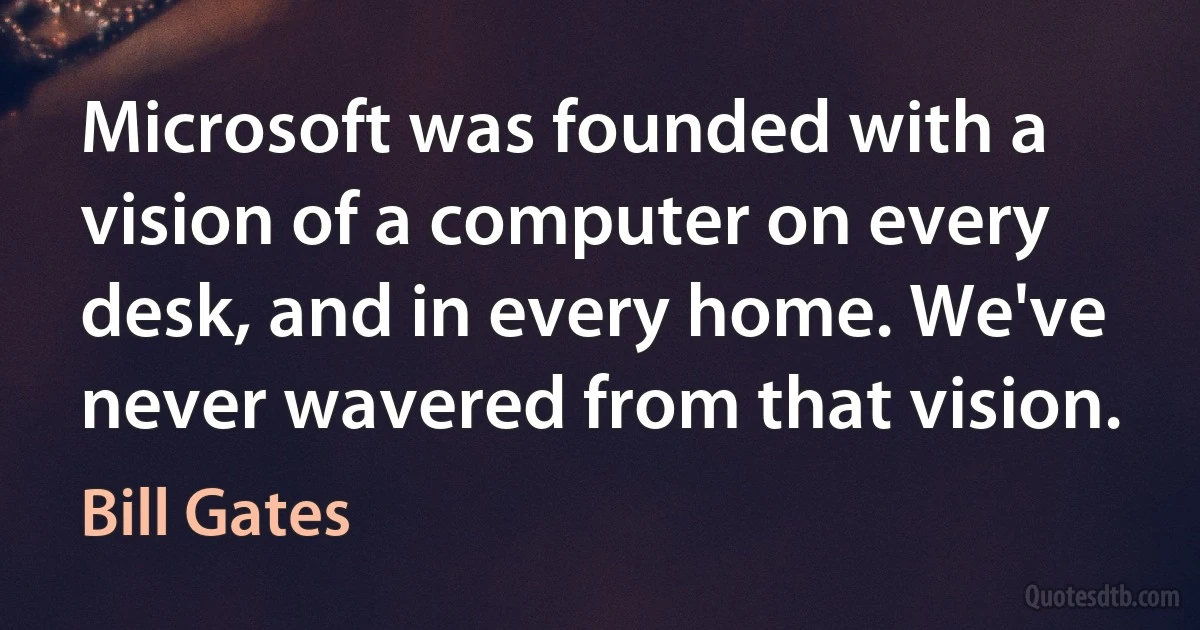 Microsoft was founded with a vision of a computer on every desk, and in every home. We've never wavered from that vision. (Bill Gates)