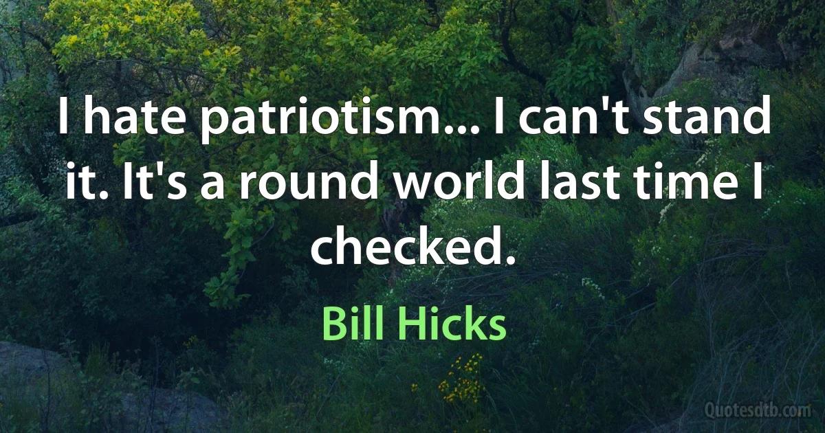 I hate patriotism... I can't stand it. It's a round world last time I checked. (Bill Hicks)