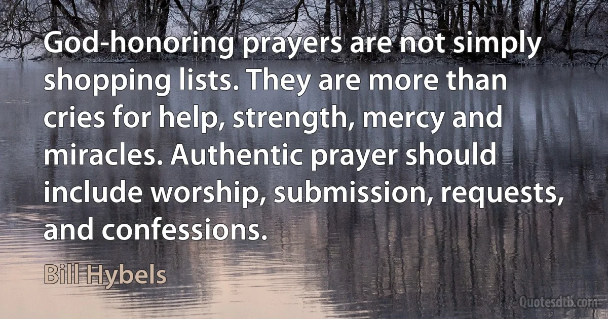 God-honoring prayers are not simply shopping lists. They are more than cries for help, strength, mercy and miracles. Authentic prayer should include worship, submission, requests, and confessions. (Bill Hybels)