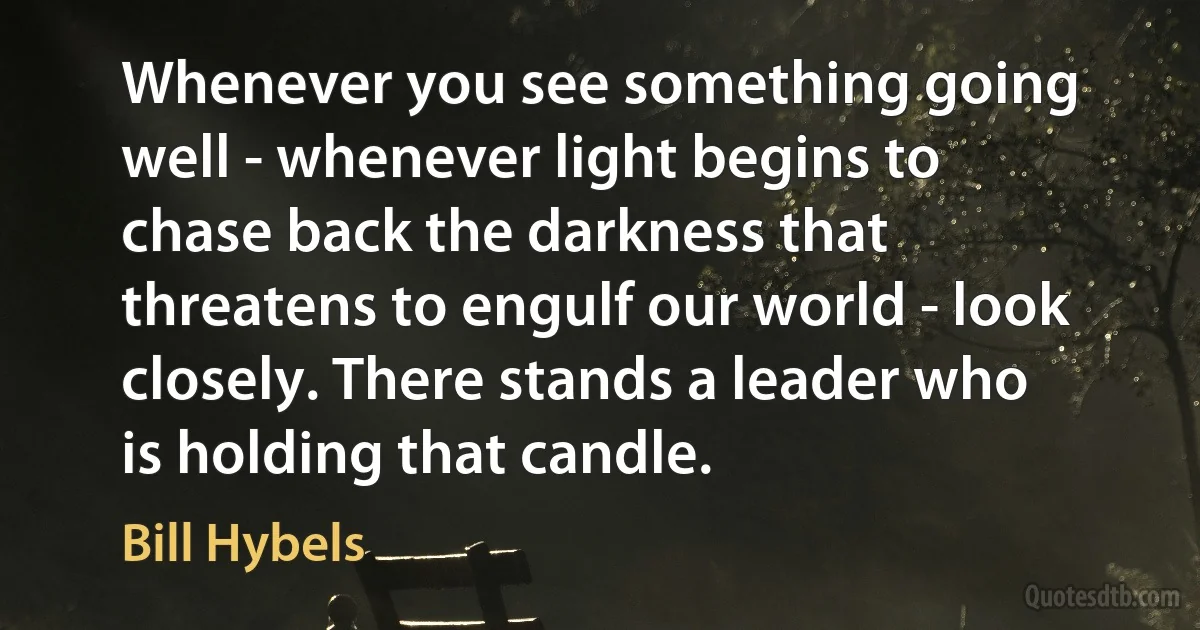 Whenever you see something going well - whenever light begins to chase back the darkness that threatens to engulf our world - look closely. There stands a leader who is holding that candle. (Bill Hybels)