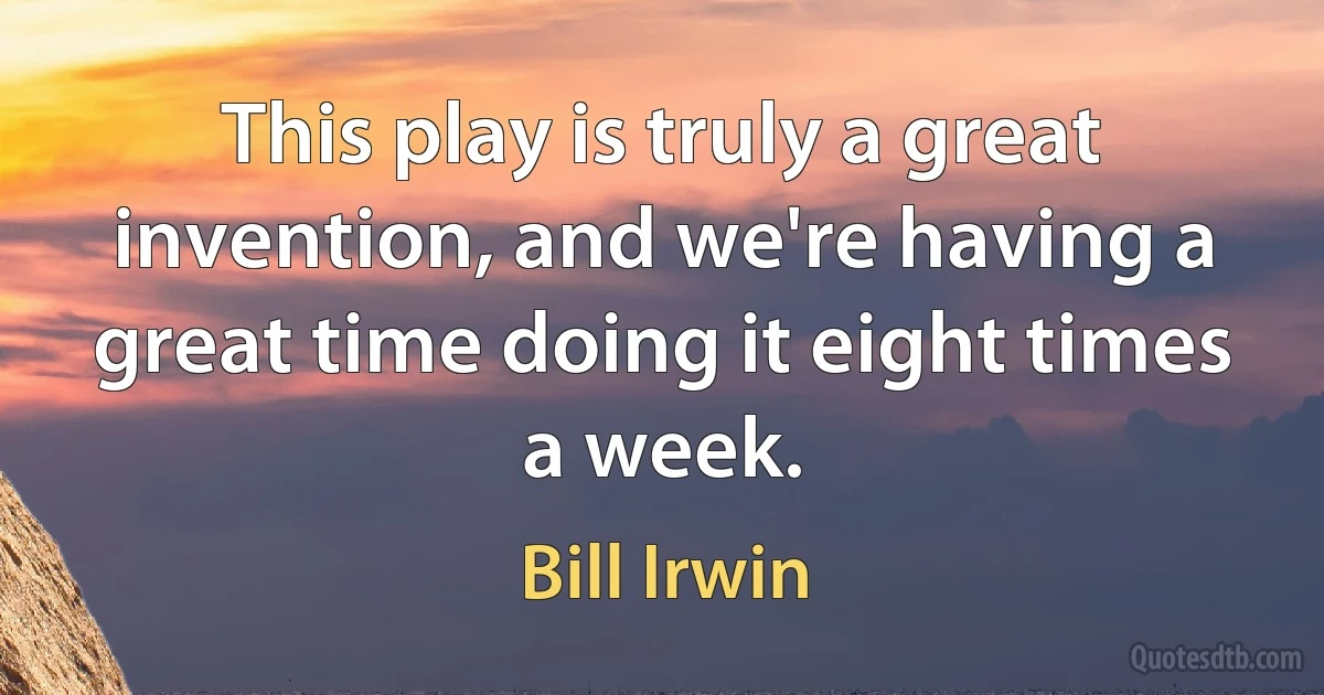 This play is truly a great invention, and we're having a great time doing it eight times a week. (Bill Irwin)