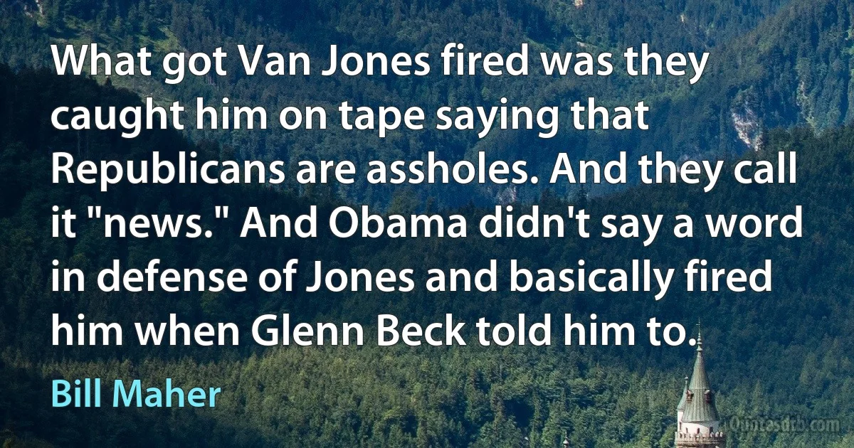 What got Van Jones fired was they caught him on tape saying that Republicans are assholes. And they call it "news." And Obama didn't say a word in defense of Jones and basically fired him when Glenn Beck told him to. (Bill Maher)