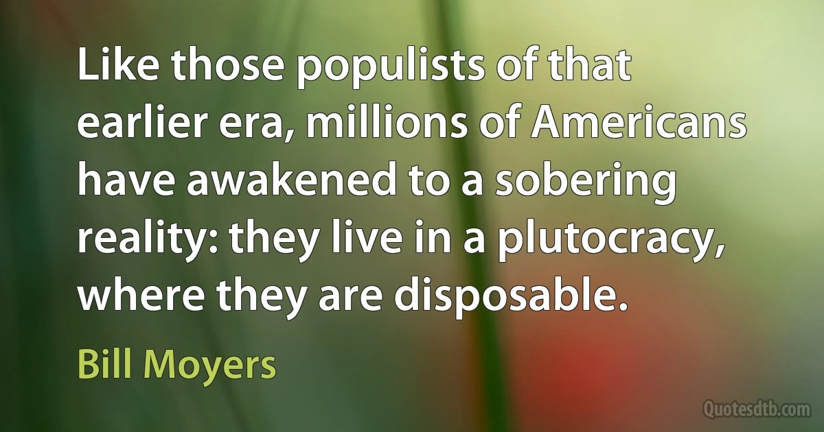 Like those populists of that earlier era, millions of Americans have awakened to a sobering reality: they live in a plutocracy, where they are disposable. (Bill Moyers)