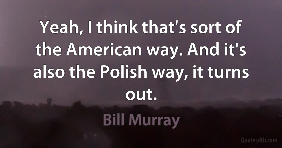 Yeah, I think that's sort of the American way. And it's also the Polish way, it turns out. (Bill Murray)