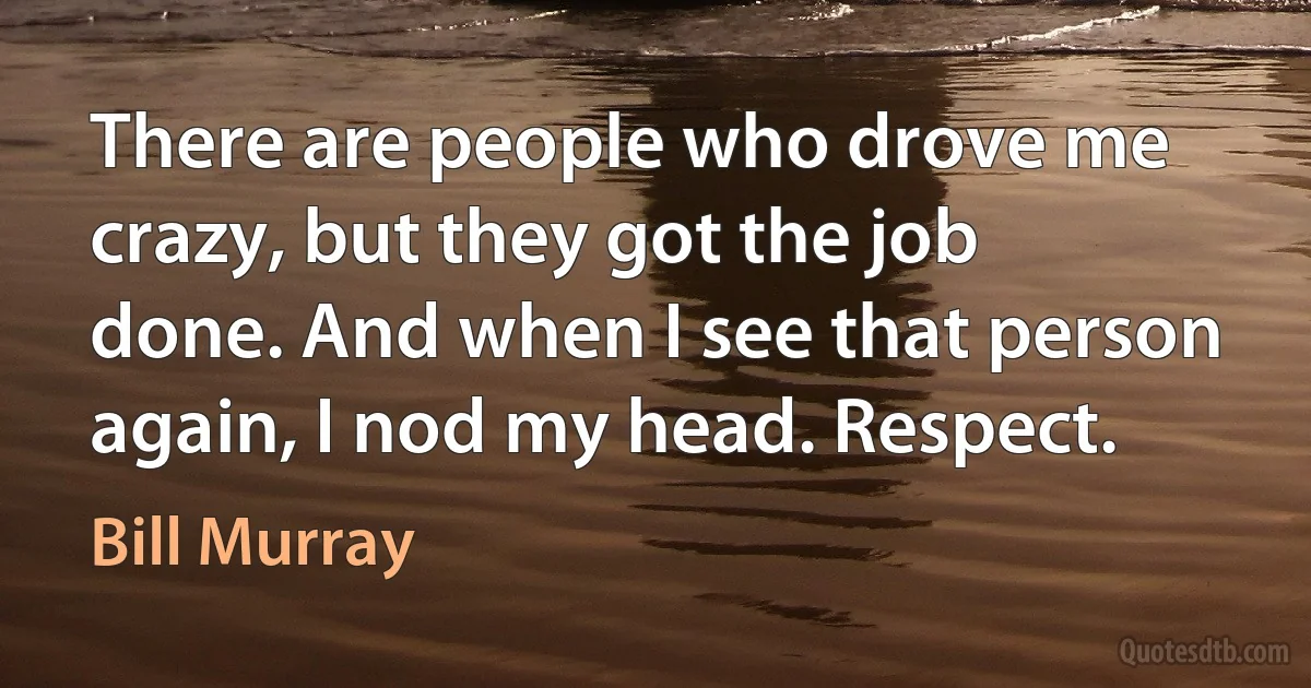 There are people who drove me crazy, but they got the job done. And when I see that person again, I nod my head. Respect. (Bill Murray)