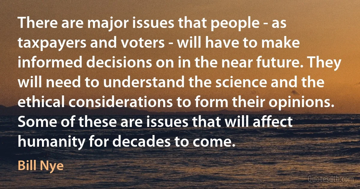 There are major issues that people - as taxpayers and voters - will have to make informed decisions on in the near future. They will need to understand the science and the ethical considerations to form their opinions. Some of these are issues that will affect humanity for decades to come. (Bill Nye)