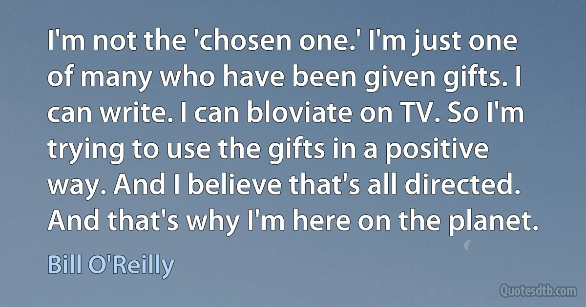 I'm not the 'chosen one.' I'm just one of many who have been given gifts. I can write. I can bloviate on TV. So I'm trying to use the gifts in a positive way. And I believe that's all directed. And that's why I'm here on the planet. (Bill O'Reilly)