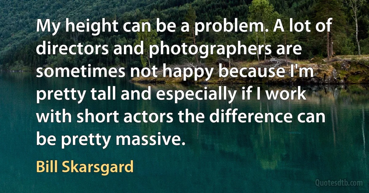 My height can be a problem. A lot of directors and photographers are sometimes not happy because I'm pretty tall and especially if I work with short actors the difference can be pretty massive. (Bill Skarsgard)