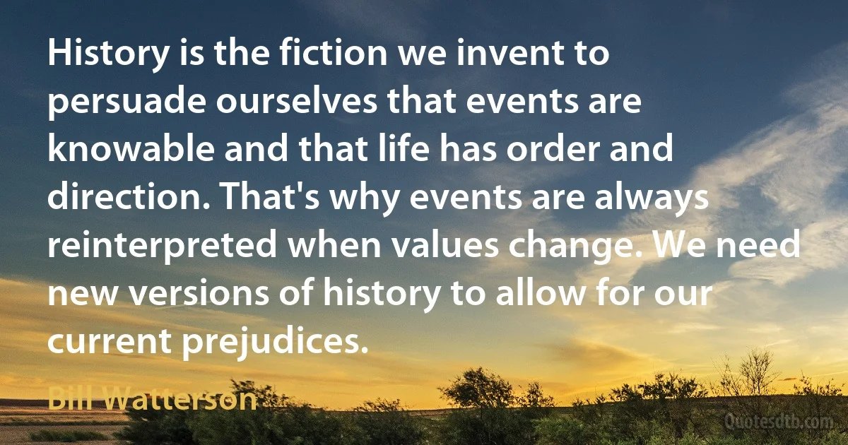 History is the fiction we invent to persuade ourselves that events are knowable and that life has order and direction. That's why events are always reinterpreted when values change. We need new versions of history to allow for our current prejudices. (Bill Watterson)