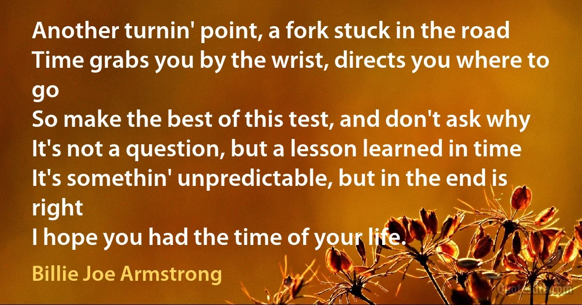 Another turnin' point, a fork stuck in the road
Time grabs you by the wrist, directs you where to go
So make the best of this test, and don't ask why
It's not a question, but a lesson learned in time
It's somethin' unpredictable, but in the end is right
I hope you had the time of your life. (Billie Joe Armstrong)