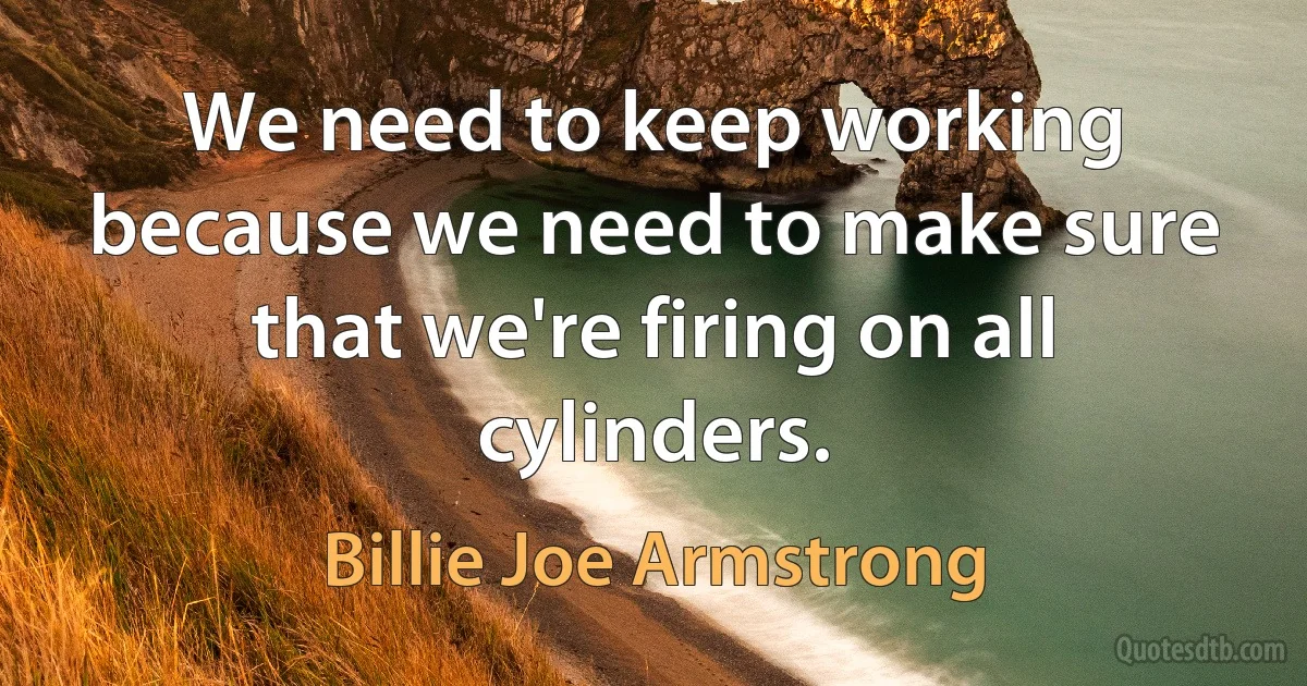 We need to keep working because we need to make sure that we're firing on all cylinders. (Billie Joe Armstrong)