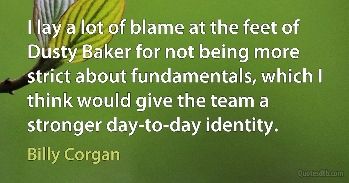 I lay a lot of blame at the feet of Dusty Baker for not being more strict about fundamentals, which I think would give the team a stronger day-to-day identity. (Billy Corgan)