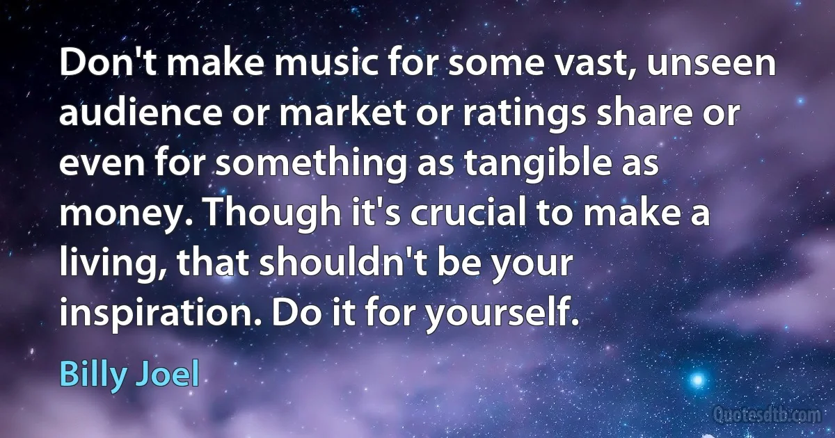 Don't make music for some vast, unseen audience or market or ratings share or even for something as tangible as money. Though it's crucial to make a living, that shouldn't be your inspiration. Do it for yourself. (Billy Joel)