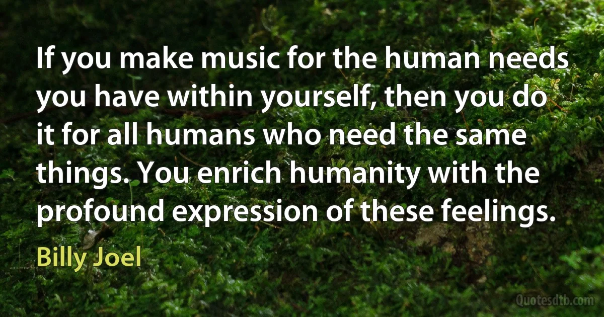 If you make music for the human needs you have within yourself, then you do it for all humans who need the same things. You enrich humanity with the profound expression of these feelings. (Billy Joel)