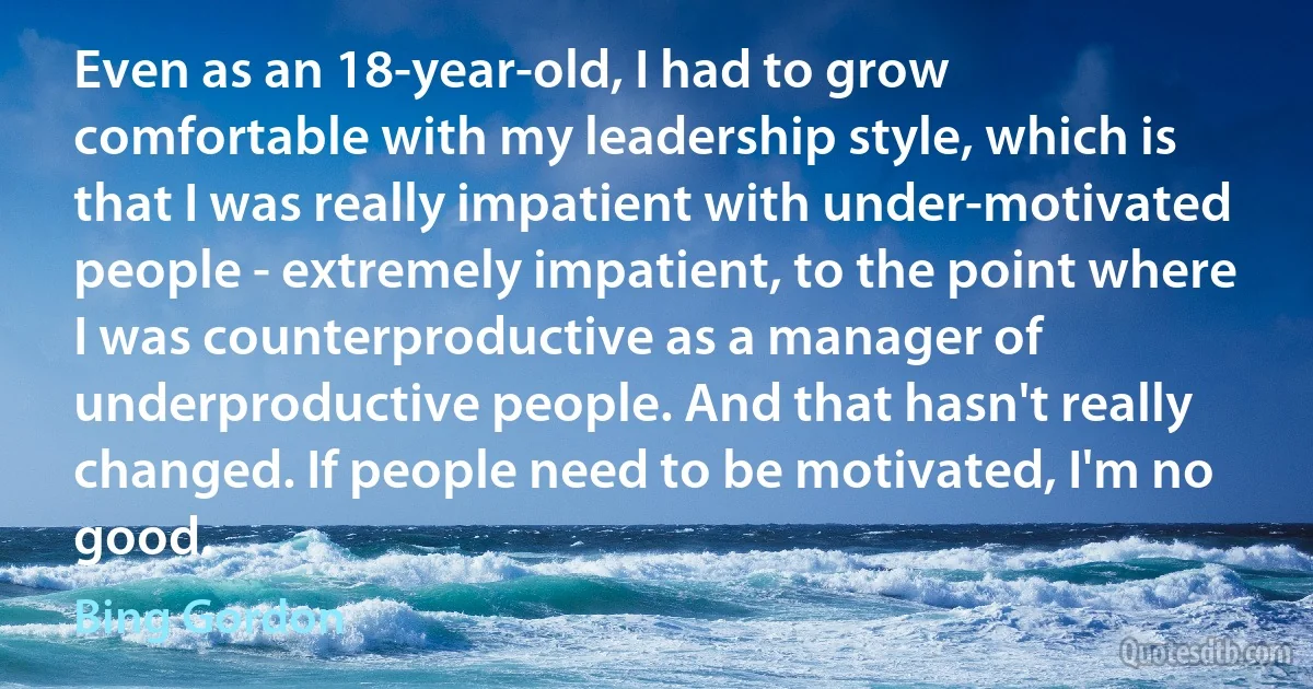 Even as an 18-year-old, I had to grow comfortable with my leadership style, which is that I was really impatient with under-motivated people - extremely impatient, to the point where I was counterproductive as a manager of underproductive people. And that hasn't really changed. If people need to be motivated, I'm no good. (Bing Gordon)