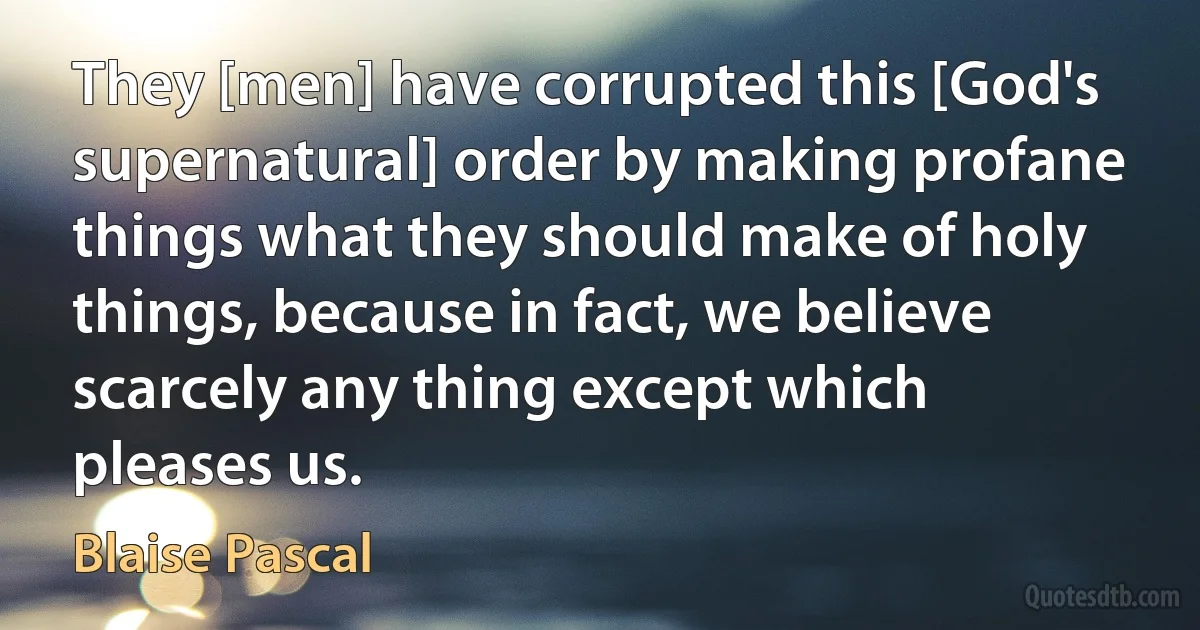 They [men] have corrupted this [God's supernatural] order by making profane things what they should make of holy things, because in fact, we believe scarcely any thing except which pleases us. (Blaise Pascal)