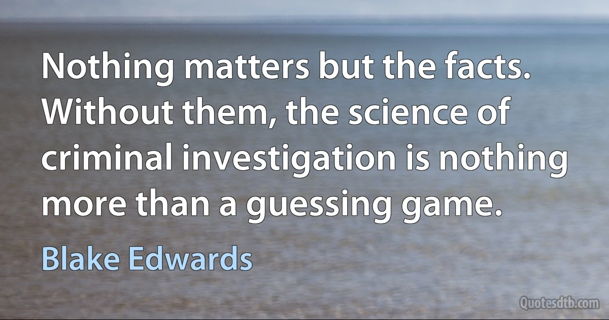 Nothing matters but the facts. Without them, the science of criminal investigation is nothing more than a guessing game. (Blake Edwards)