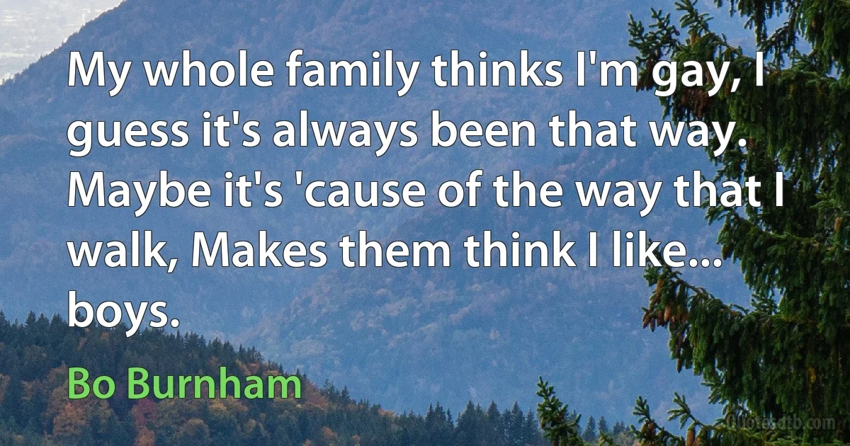 My whole family thinks I'm gay, I guess it's always been that way. Maybe it's 'cause of the way that I walk, Makes them think I like... boys. (Bo Burnham)