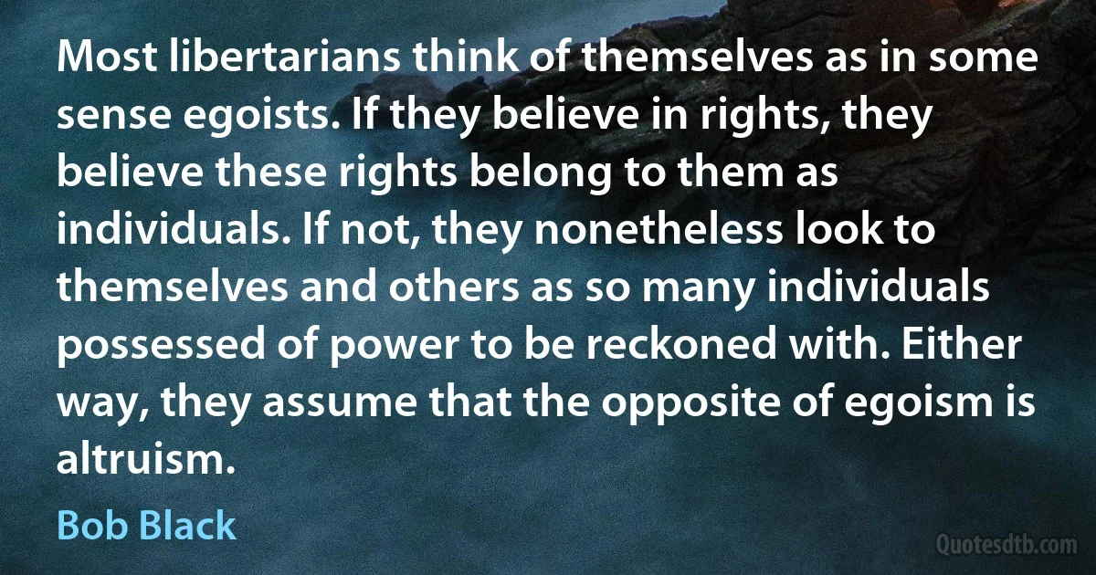 Most libertarians think of themselves as in some sense egoists. If they believe in rights, they believe these rights belong to them as individuals. If not, they nonetheless look to themselves and others as so many individuals possessed of power to be reckoned with. Either way, they assume that the opposite of egoism is altruism. (Bob Black)