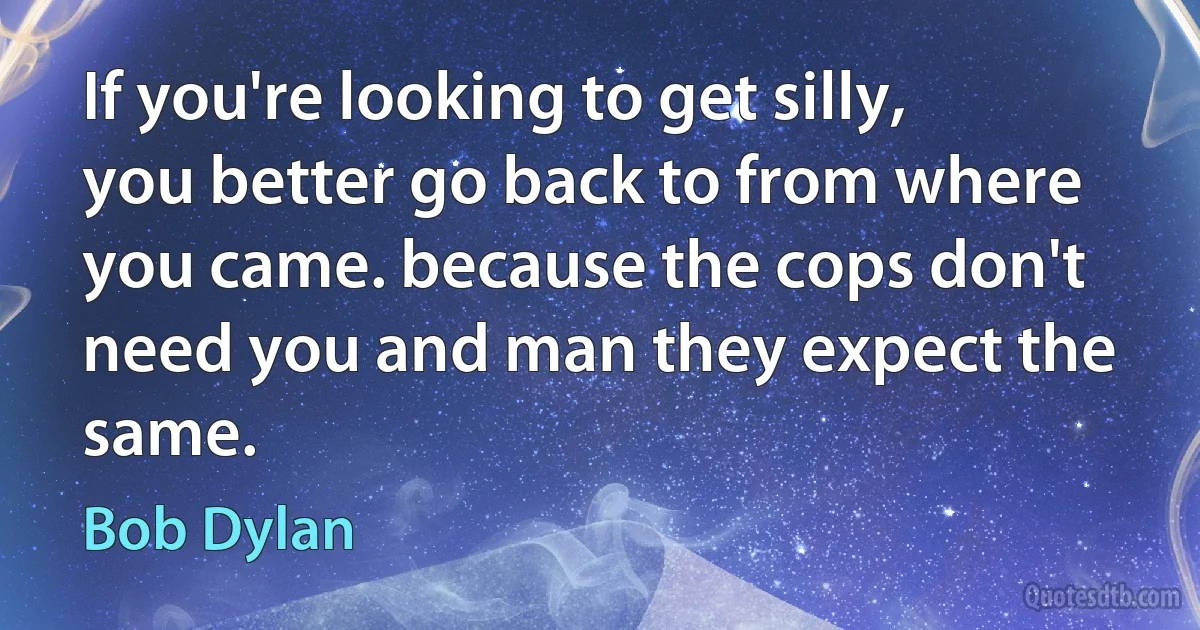 If you're looking to get silly, you better go back to from where you came. because the cops don't need you and man they expect the same. (Bob Dylan)