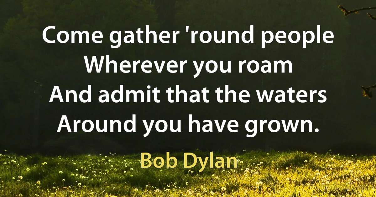 Come gather 'round people
Wherever you roam
And admit that the waters
Around you have grown. (Bob Dylan)