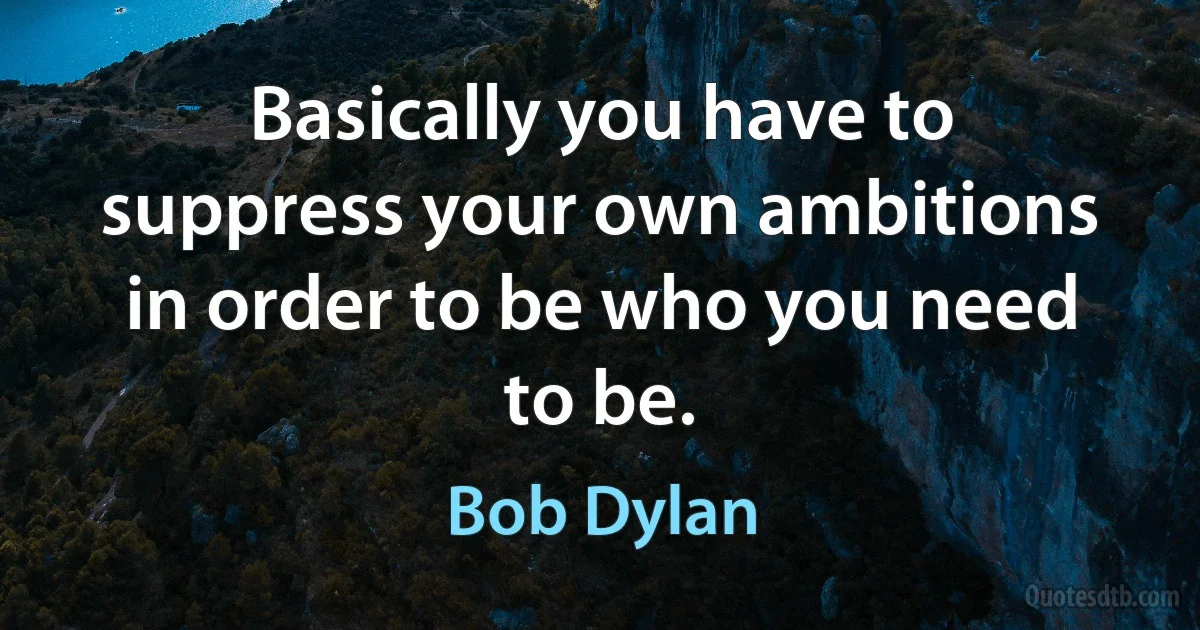 Basically you have to suppress your own ambitions in order to be who you need to be. (Bob Dylan)