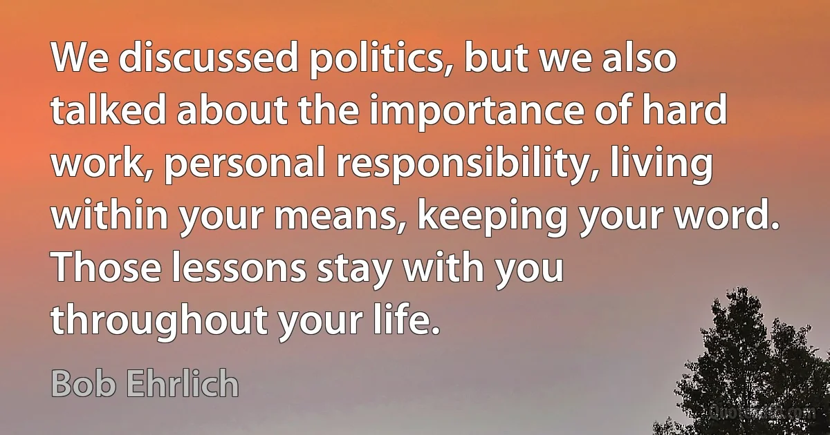 We discussed politics, but we also talked about the importance of hard work, personal responsibility, living within your means, keeping your word. Those lessons stay with you throughout your life. (Bob Ehrlich)