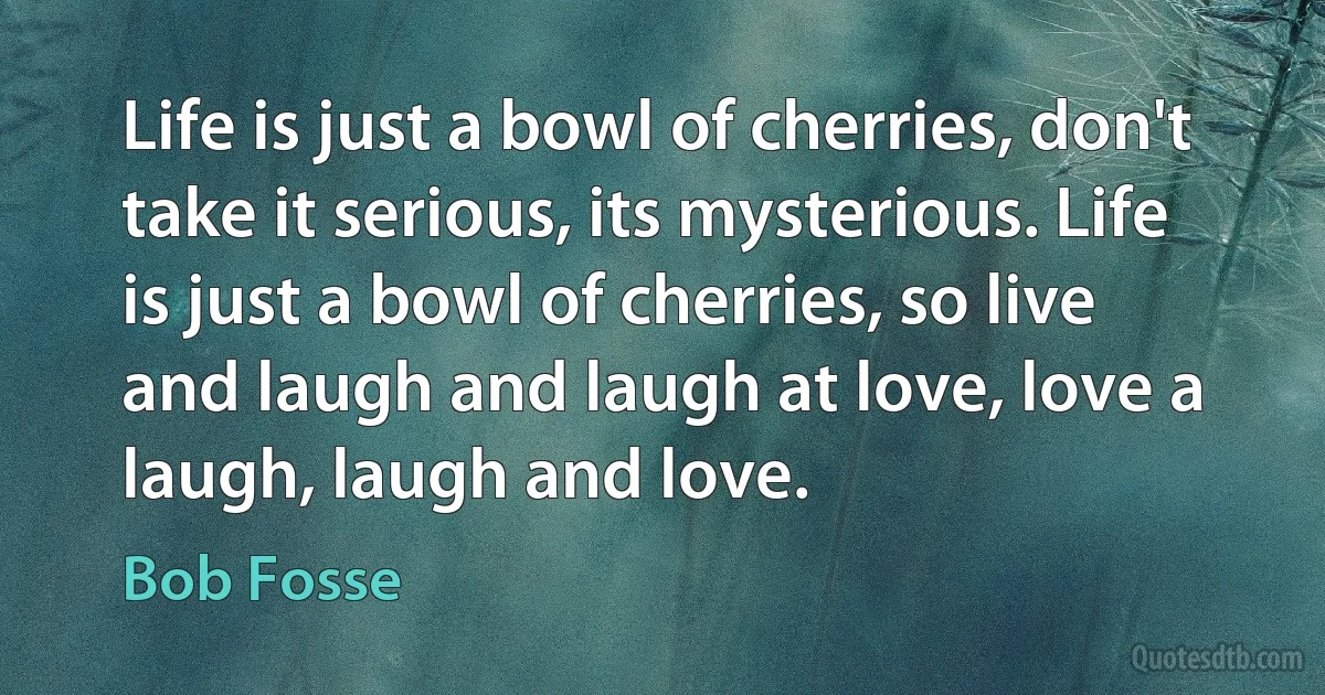 Life is just a bowl of cherries, don't take it serious, its mysterious. Life is just a bowl of cherries, so live and laugh and laugh at love, love a laugh, laugh and love. (Bob Fosse)