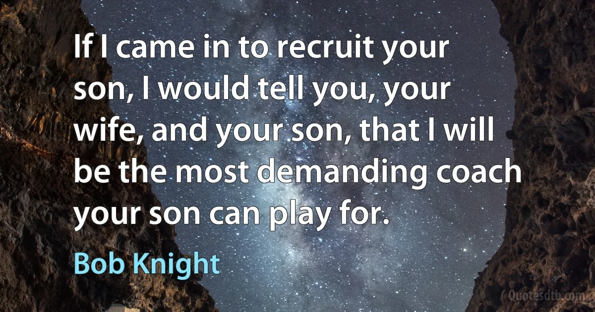 If I came in to recruit your son, I would tell you, your wife, and your son, that I will be the most demanding coach your son can play for. (Bob Knight)